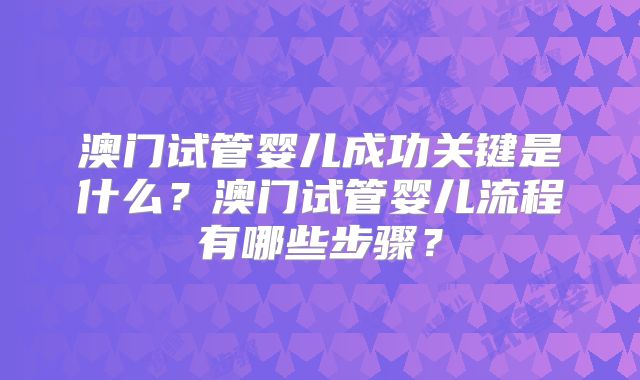 澳门试管婴儿成功关键是什么?澳门试管婴儿流程有哪些步骤?