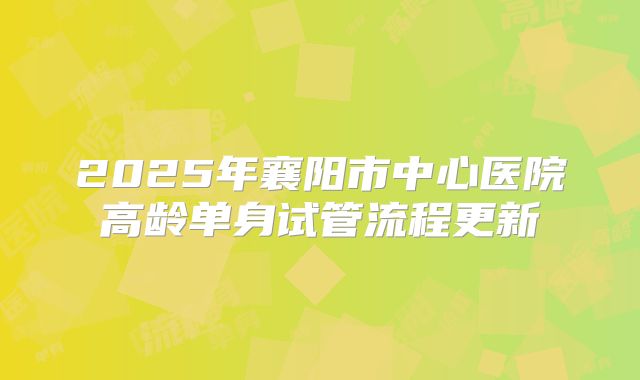 2025年襄阳市中心医院高龄单身试管流程更新