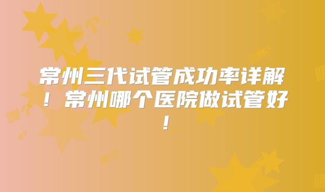 常州三代试管成功率详解！常州哪个医院做试管好！