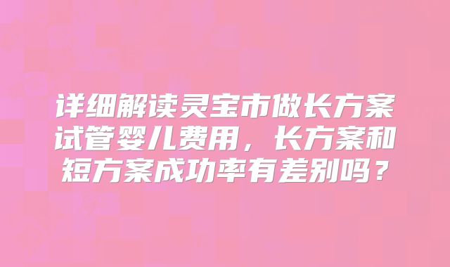 详细解读灵宝市做长方案试管婴儿费用，长方案和短方案成功率有差别吗？