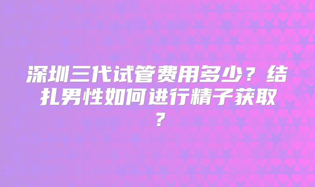深圳三代试管费用多少?结扎男性如何进行精子获取?