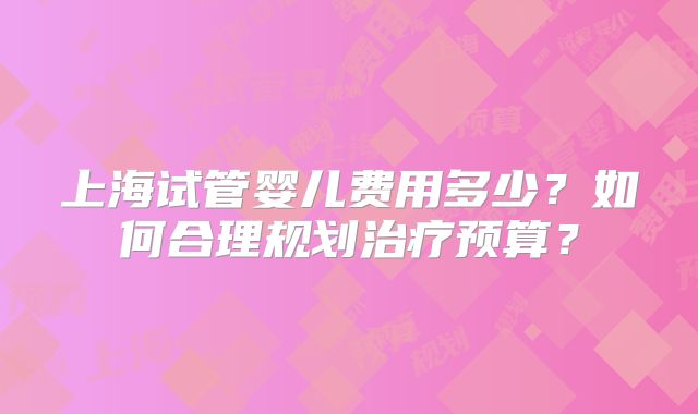 上海试管婴儿费用多少？如何合理规划治疗预算？