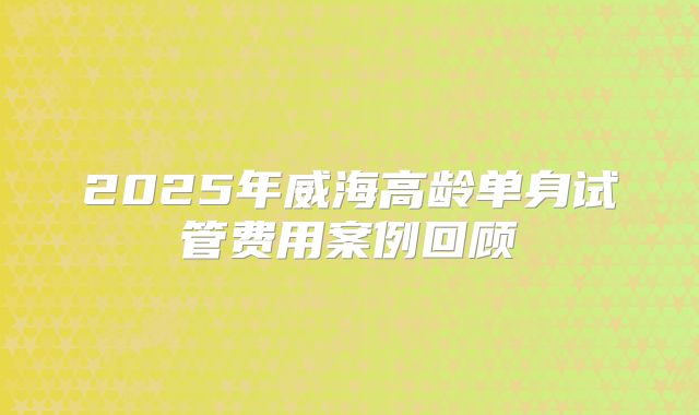2025年威海高龄单身试管费用案例回顾