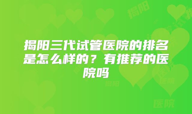 揭阳三代试管医院的排名是怎么样的?有推荐的医院吗