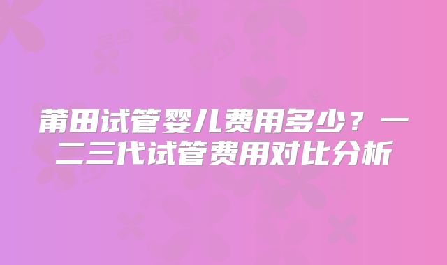 莆田试管婴儿费用多少?一二三代试管费用对比分析