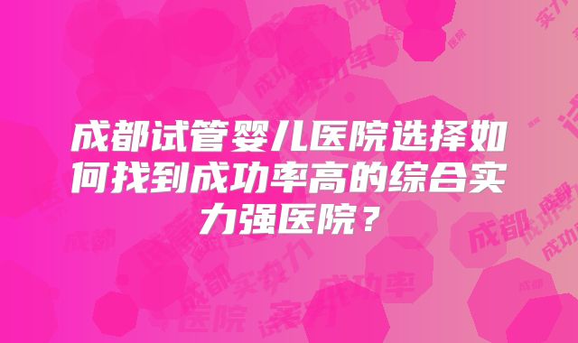 成都试管婴儿医院选择如何找到成功率高的综合实力强医院？