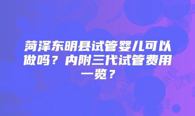 菏泽东明县试管婴儿可以做吗？内附三代试管费用一览？