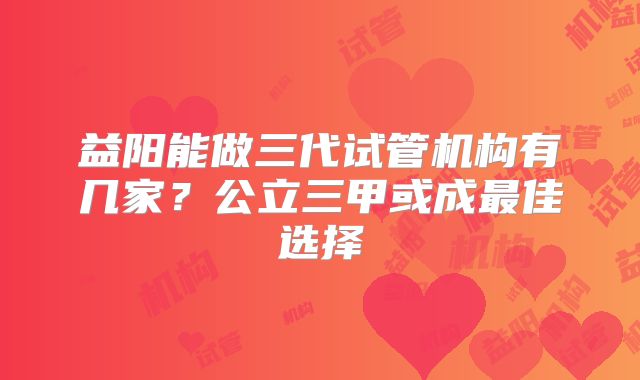 益阳能做三代试管机构有几家?公立三甲或成最佳选择