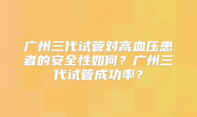广州三代试管对高血压患者的安全性如何？广州三代试管成功率？