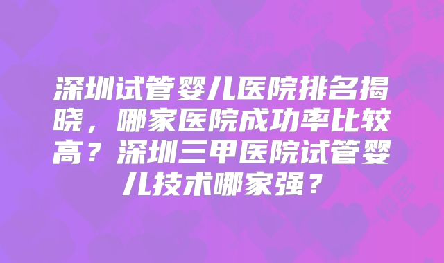 深圳试管婴儿医院排名揭晓,哪家医院成功率比较高?深圳三甲医院试管婴儿技术哪家强?