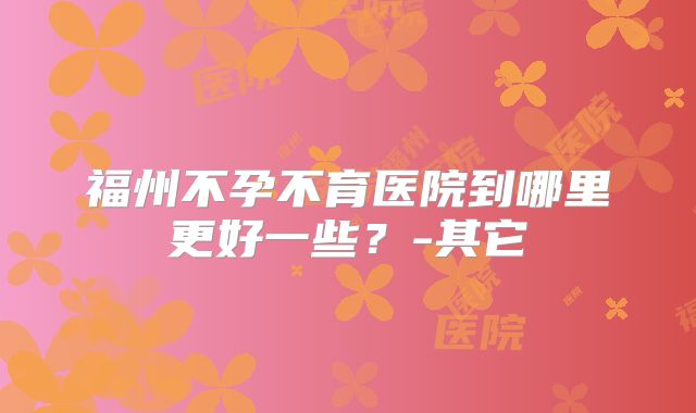 福州不孕不育医院到哪里更好一些?-其它