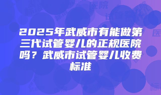 2025年武威市有能做第三代试管婴儿的正规医院吗?武威市试管婴儿收费标准