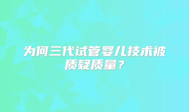 为何三代试管婴儿技术被质疑质量？