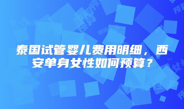泰国试管婴儿费用明细,西安单身女性如何预算?