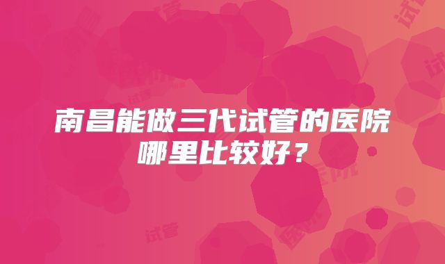 南昌能做三代试管的医院哪里比较好?