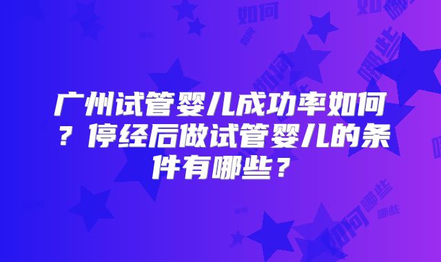 广州试管婴儿成功率如何？停经后做试管婴儿的条件有哪些？