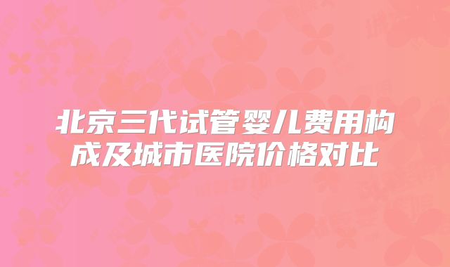北京三代试管婴儿费用构成及城市医院价格对比