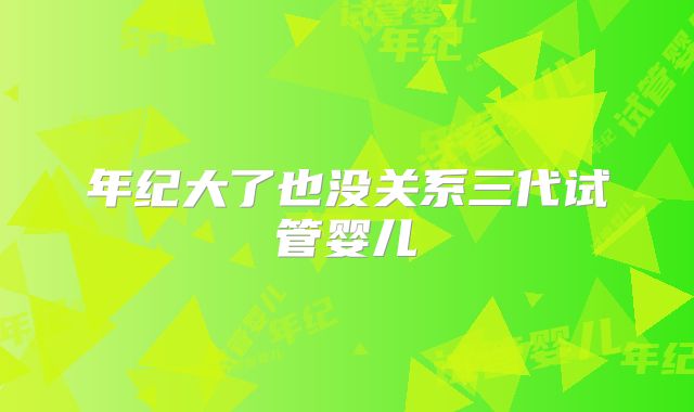 年纪大了也没关系三代试管婴儿