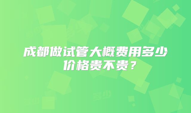 成都做试管大概费用多少 价格贵不贵?
