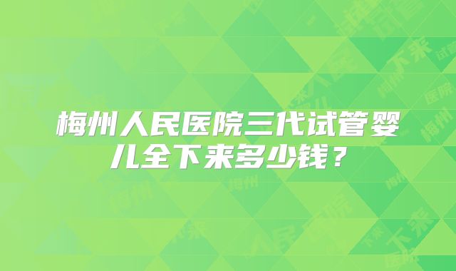 梅州人民医院三代试管婴儿全下来多少钱?