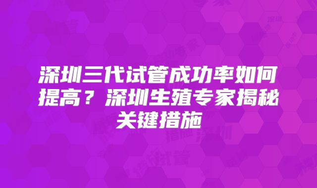 深圳三代试管成功率如何提高?深圳生殖专家揭秘关键措施