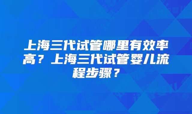 上海三代试管哪里有效率高?上海三代试管婴儿流程步骤?