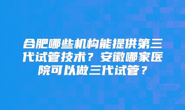 合肥哪些机构能提供第三代试管技术?安徽哪家医院可以做三代试管?