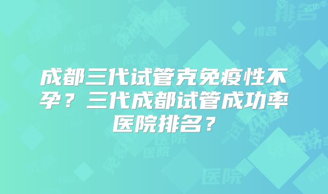 成都三代试管克免疫性不孕?三代成都试管成功率医院排名?