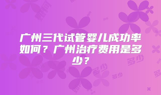 广州三代试管婴儿成功率如何?广州治疗费用是多少?