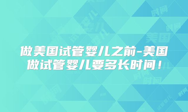 做美国试管婴儿之前-美国做试管婴儿要多长时间!