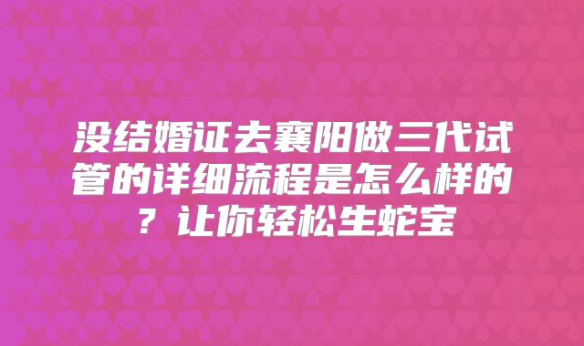 没结婚证去襄阳做三代试管的详细流程是怎么样的？让你轻松生蛇宝