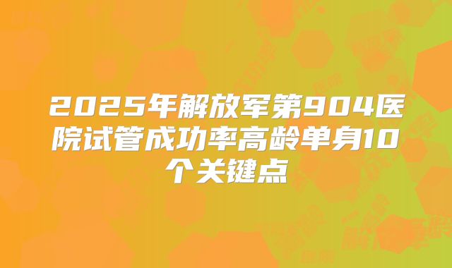 2025年解放军第904医院试管成功率高龄单身10个关键点