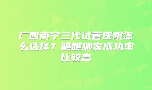 广西南宁三代试管医院怎么选择?瞧瞧哪家成功率比较高