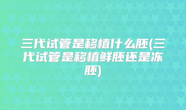 三代试管是移植什么胚(三代试管是移植鲜胚还是冻胚)
