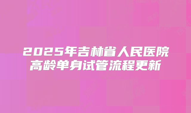 2025年吉林省人民医院高龄单身试管流程更新