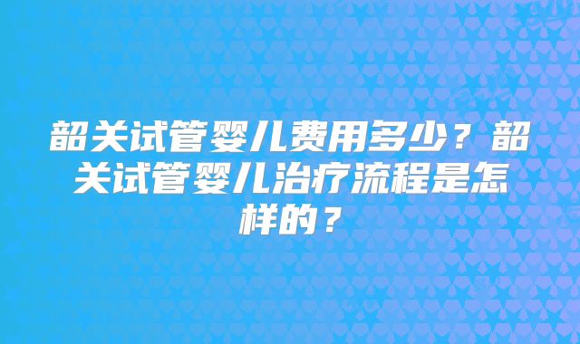 韶关试管婴儿费用多少?韶关试管婴儿治疗流程是怎样的?