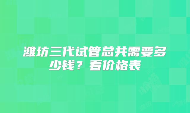 潍坊三代试管总共需要多少钱？看价格表