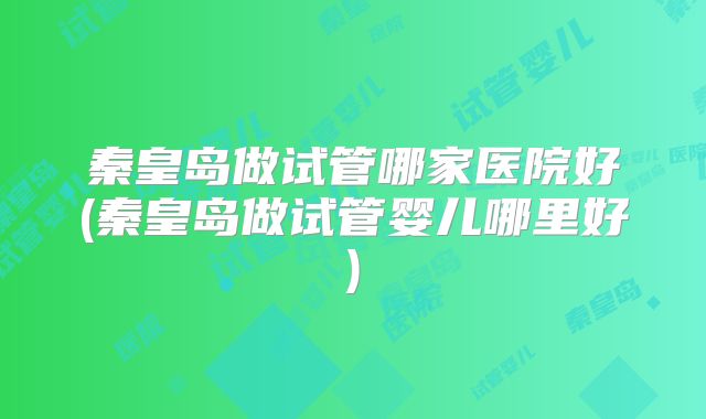 秦皇岛做试管哪家医院好(秦皇岛做试管婴儿哪里好)