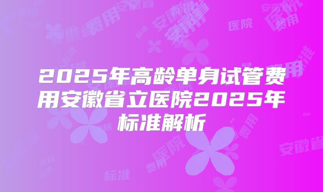 2025年高龄单身试管费用安徽省立医院2025年标准解析