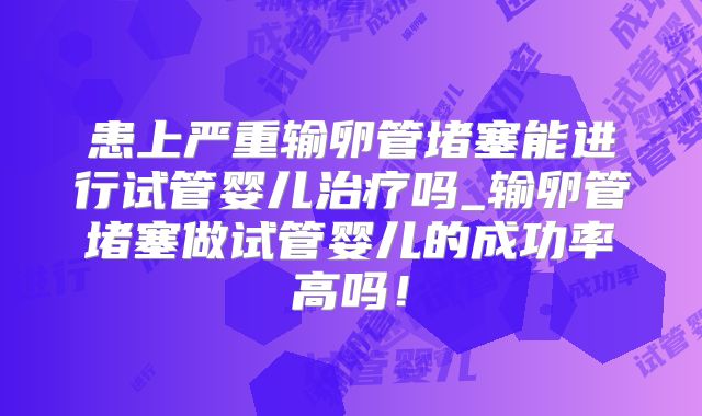患上严重输卵管堵塞能进行试管婴儿治疗吗_输卵管堵塞做试管婴儿的成功率高吗!