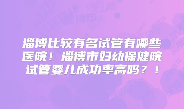 淄博比较有名试管有哪些医院！淄博市妇幼保健院试管婴儿成功率高吗？！