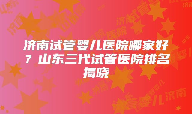 济南试管婴儿医院哪家好？山东三代试管医院排名揭晓