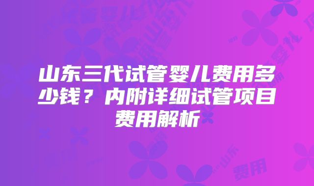 山东三代试管婴儿费用多少钱?内附详细试管项目费用解析