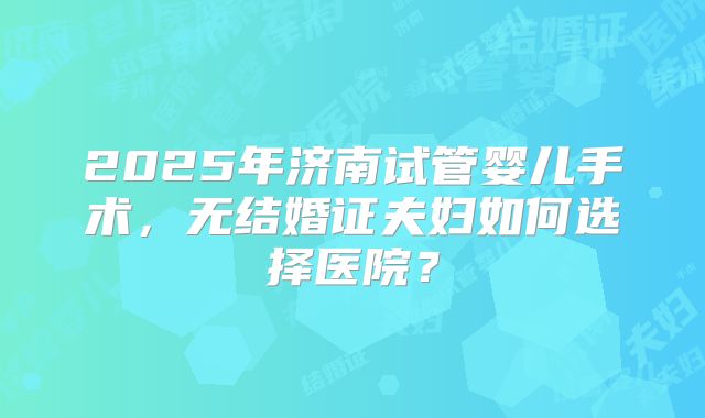 2025年济南试管婴儿手术,无结婚证夫妇如何选择医院?