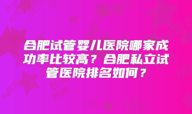 合肥试管婴儿医院哪家成功率比较高？合肥私立试管医院排名如何？