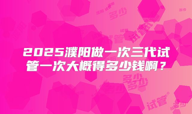 2025濮阳做一次三代试管一次大概得多少钱啊?