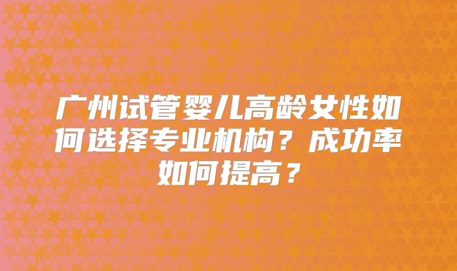 广州试管婴儿高龄女性如何选择专业机构?成功率如何提高?