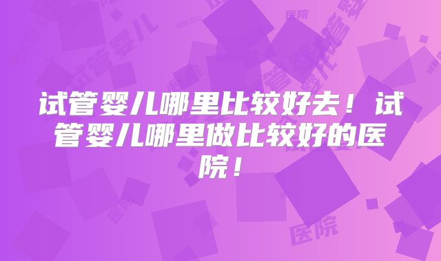 试管婴儿哪里比较好去！试管婴儿哪里做比较好的医院！