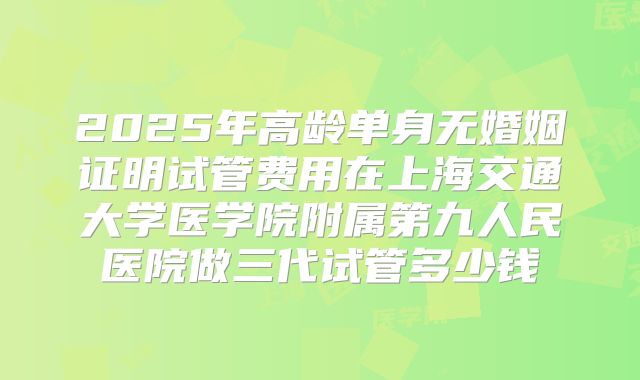 2025年高龄单身无婚姻证明试管费用在上海交通大学医学院附属第九人民医院做三代试管多少钱