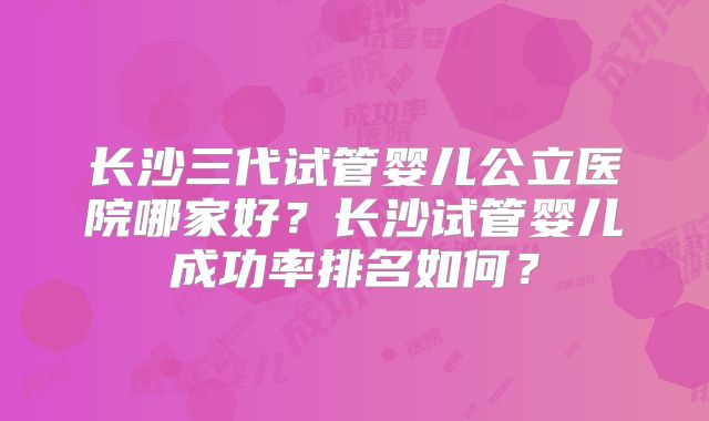 长沙三代试管婴儿公立医院哪家好?长沙试管婴儿成功率排名如何?